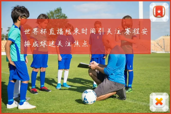 世界杯直播结束时间引关注 赛程安排成球迷关注焦点