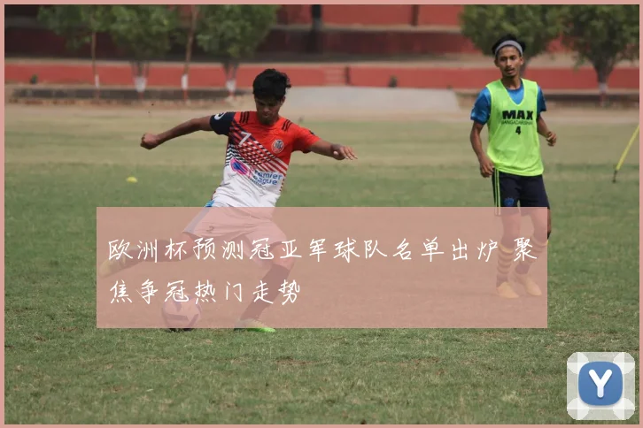 欧洲杯预测冠亚军球队名单出炉 聚焦争冠热门走势